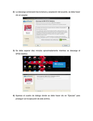 2) La descarga comenzará tras la lectura y aceptación del acuerdo, se debe hacer
   clic en aceptar.




3) Se debe esperar diez minutos aproximadamente mientras se descarga el
   SPSS Statitics




4) Aparece el cuadro de dialogo donde se debe hacer clic en “Ejecutar” para
   proseguir con la ejecución de este archivo.
 
