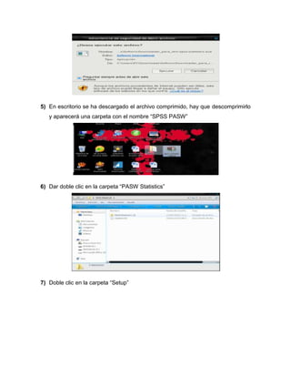 5) En escritorio se ha descargado el archivo comprimido, hay que descomprimirlo
   y aparecerá una carpeta con el nombre “SPSS PASW”




6) Dar doble clic en la carpeta “PASW Statistics”




7) Doble clic en la carpeta “Setup”
 