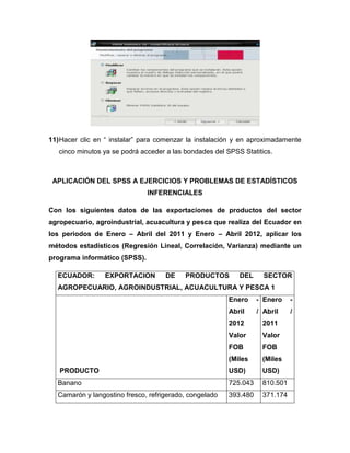 11) Hacer clic en “ instalar” para comenzar la instalación y en aproximadamente
   cinco minutos ya se podrá acceder a las bondades del SPSS Statitics.



 APLICACIÓN DEL SPSS A EJERCICIOS Y PROBLEMAS DE ESTADÍSTICOS
                               INFERENCIALES

Con los siguientes datos de las exportaciones de productos del sector
agropecuario, agroindustrial, acuacultura y pesca que realiza del Ecuador en
los periodos de Enero – Abril del 2011 y Enero – Abril 2012, aplicar los
métodos estadísticos (Regresión Lineal, Correlación, Varianza) mediante un
programa informático (SPSS).

  ECUADOR:       EXPORTACION        DE     PRODUCTOS        DEL      SECTOR
  AGROPECUARIO, AGROINDUSTRIAL, ACUACULTURA Y PESCA 1
                                                         Enero     - Enero    -
                                                         Abril     / Abril    /
                                                         2012       2011
                                                         Valor      Valor
                                                         FOB        FOB
                                                         (Miles     (Miles
   PRODUCTO                                              USD)       USD)
  Banano                                                 725.043    810.501
  Camarón y langostino fresco, refrigerado, congelado    393.480    371.174
 