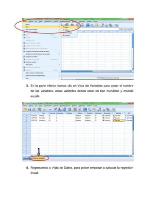 3. En la parte inferior damos clic en Vista de Variables para poner el nombre
   de las variables, estas variables deben estar en tipo numérico y medida
   escala:




4. Regresamos a Vista de Datos, para poder empezar a calcular la regresión
   lineal:
 