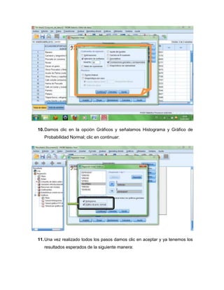 10. Damos clic en la opción Gráficos y señalamos Histograma y Gráfico de
   Probabilidad Normal; clic en continuar:




11. Una vez realizado todos los pasos damos clic en aceptar y ya tenemos los
   resultados esperados de la siguiente manera:
 