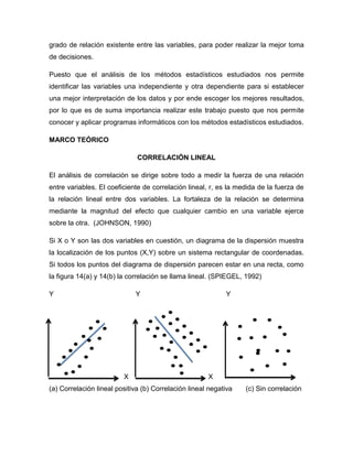 grado de relación existente entre las variables, para poder realizar la mejor toma
de decisiones.

Puesto que el análisis de los métodos estadísticos estudiados nos permite
identificar las variables una independiente y otra dependiente para si establecer
una mejor interpretación de los datos y por ende escoger los mejores resultados,
por lo que es de suma importancia realizar este trabajo puesto que nos permite
conocer y aplicar programas informáticos con los métodos estadísticos estudiados.

MARCO TEÓRICO

                              CORRELACIÓN LINEAL

El análisis de correlación se dirige sobre todo a medir la fuerza de una relación
entre variables. El coeficiente de correlación lineal, r, es la medida de la fuerza de
la relación lineal entre dos variables. La fortaleza de la relación se determina
mediante la magnitud del efecto que cualquier cambio en una variable ejerce
sobre la otra. (JOHNSON, 1990)

Si X o Y son las dos variables en cuestión, un diagrama de la dispersión muestra
la localización de los puntos (X,Y) sobre un sistema rectangular de coordenadas.
Si todos los puntos del diagrama de dispersión parecen estar en una recta, como
la figura 14(a) y 14(b) la correlación se llama lineal. (SPIEGEL, 1992)

Y                            Y                              Y




                         X                            X
(a) Correlación lineal positiva (b) Correlación lineal negativa   (c) Sin correlación
 