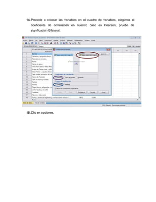 14. Procede a colocar las variables en el cuadro de variables, elegimos el
   coeficiente de correlación en nuestro caso es Pearson, prueba de
   significación Bilateral.




15. Clic en opciones.
 