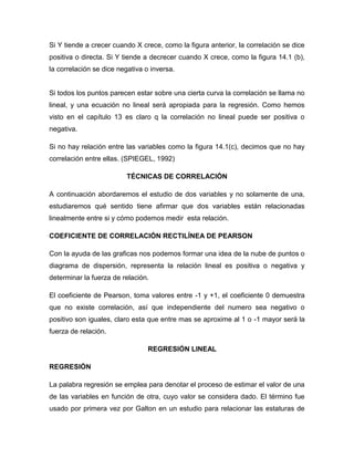 Si Y tiende a crecer cuando X crece, como la figura anterior, la correlación se dice
positiva o directa. Si Y tiende a decrecer cuando X crece, como la figura 14.1 (b),
la correlación se dice negativa o inversa.


Si todos los puntos parecen estar sobre una cierta curva la correlación se llama no
lineal, y una ecuación no lineal será apropiada para la regresión. Como hemos
visto en el capítulo 13 es claro q la correlación no lineal puede ser positiva o
negativa.

Si no hay relación entre las variables como la figura 14.1(c), decimos que no hay
correlación entre ellas. (SPIEGEL, 1992)

                         TÉCNICAS DE CORRELACIÓN

A continuación abordaremos el estudio de dos variables y no solamente de una,
estudiaremos qué sentido tiene afirmar que dos variables están relacionadas
linealmente entre si y cómo podemos medir esta relación.

COEFICIENTE DE CORRELACIÓN RECTILÍNEA DE PEARSON

Con la ayuda de las graficas nos podemos formar una idea de la nube de puntos o
diagrama de dispersión, representa la relación lineal es positiva o negativa y
determinar la fuerza de relación.

El coeficiente de Pearson, toma valores entre -1 y +1, el coeficiente 0 demuestra
que no existe correlación, así que independiente del numero sea negativo o
positivo son iguales, claro esta que entre mas se aproxime al 1 o -1 mayor será la
fuerza de relación.

                                 REGRESIÓN LINEAL

REGRESIÓN

La palabra regresión se emplea para denotar el proceso de estimar el valor de una
de las variables en función de otra, cuyo valor se considera dado. El término fue
usado por primera vez por Galton en un estudio para relacionar las estaturas de
 