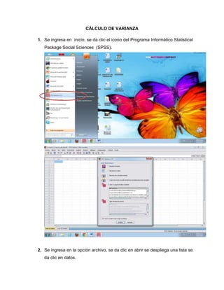 CÁLCULO DE VARIANZA

1. Se ingresa en inicio, se da clic el icono del Programa Informático Statistical
   Package Social Sciences (SPSS).




2. Se ingresa en la opción archivo, se da clic en abrir se despliega una lista se
   da clic en datos.
 