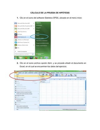 CÁLCULO DE LA PRUEBA DE HIPÓTESIS

1. Clic en el icono del software Statistics SPSS, ubicado en el menú inicio:




2. Clic en el icono archivo opción Abrir, y se procede añadir el documento en
   Excel, en el cual se encuentran los datos del ejercicio:
 