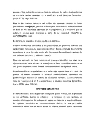 padres e hijos, indicando un regreso hacia los atributos del padre; desde entonces
se acepta la palabra regresión, con el significado actual. (Martínez Bencardino,
(mayo 2007), págs. 213-239)

Uno de los objetivos primarios del análisis de regresión consiste en hacer
predicciones; por ejemplo, predecir el desempeño de un alumno en la universidad
en base de los resultados obtenidos en la preparatoria, o la distancia que un
automóvil precisa para detenerse a partir de su velocidad. (HOWAR B.
CHRISTENSEN, 1990)

En general, no se predice el valor exacto de la aparición.

Solemos declararnos satisfechos si las predicciones, en promedio, exhiben una
aproximación razonable. El estadístico (científico) desea a menudo determinar la
ecuación de la curva de mejor ajuste, a fin de expresar la relación entre valores de
dos variables. (Johnson, (1990(reimp 2009)))

Con esta expresión se hace referencia al proceso matemático que sirve para
ajustar una línea recta a través de un conjunto de datos bivariables asentados en
una gráfica dispersión. Dicha línea se conoce como línea de regresión simple.

Cuando consideramos que la línea recta es la mejor representante al conjunto de
puntos, se deberá establecer la ecuación correspondiente, calculando los
parámetros por medio de un sistema de ecuaciones normales. Analíticamente la
recta de regresión de 2 en 1 se presenta por la ecuación (Martínez Bencardino,
(mayo 2007), págs. 213-239)

                            HIPÓTESIS ESTADÍSTICA

Se llama hipótesis, a una suposición o conjetura que se formula, con el propósito
de ser verificada. Cuando se establece         la veracidad de una hipótesis, se
adquiere el compromiso de verificarla en base a los datos de la muestra obtenida.
La hipótesis estadística es fundamentalmente distinta de una proposición
matemática debido que el decidir sobre su certeza podemos tomar decisiones
 