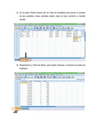 3. En la parte inferior damos clic en Vista de Variables para poner el nombre
   de las variables, estas variables deben estar en tipo numérico y medida
   escala:




4. Regresamos a Vista de Datos, para poder empezar a calcular la prueba de
   hipótesis:
 