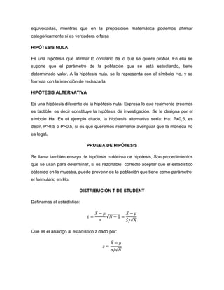 equivocadas, mientras que en la proposición matemática podemos afirmar
categóricamente si es verdadera o falsa

HIPÓTESIS NULA

Es una hipótesis que afirmar lo contrario de lo que se quiere probar. En ella se
supone que el parámetro de la población que se está estudiando, tiene
determinado valor. A la hipótesis nula, se le representa con el símbolo Ho, y se
formula con la intención de rechazarla.

HIPÓTESIS ALTERNATIVA

Es una hipótesis diferente de la hipótesis nula. Expresa lo que realmente creemos
es factible, es decir constituye la hipótesis de investigación. Se le designa por el
símbolo Ha. En el ejemplo citado, la hipótesis alternativa sería: Ha: P≠0,5, es
decir, P>0,5 o P>0,5, si es que queremos realmente averiguar que la moneda no
es legal.

                            PRUEBA DE HIPÓTESIS

Se llama también ensayo de hipótesis o dócima de hipótesis, Son procedimientos
que se usan para determinar, si es razonable correcto aceptar que el estadístico
obtenido en la muestra, puede provenir de la población que tiene como parámetro,
el formulario en Ho.

                         DISTRIBUCIÓN T DE STUDENT

Definamos el estadístico:




Que es el análogo al estadístico z dado por:
 