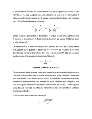 Si consideramos muestra de tamaño N tomadas de una población normal (o casi
normal) con media μ y si para cada una calculamos t, usando la media muestral
y la desviación típica muestral s o , puede obtenerse la distribución de muestreo
para t. Esta distribución viene dada por:




Donde Yo es una constante que depende de N tal que el área total bajo la curva es
1, y donde la constante v= (n-1) se le llama el número de grados de libertad (v es
la letra griega nu).

La distribución se le llama distribución t de student en honor de su descubridor,
W.S.Gossett, quien publicó su obra bajo el pseudónimo de “Student” a principios
de este siglo. Para grandes valores de v o de N (ciertamente N≥ 30), las curvas se
ajustan mucho a la curva normal canónica (Spiegel):




                          ESTADÍSTICO CHI-CUADRADO

Es un estadístico que sirve de base para una prueba no paramétrica denominada
cueva de chi-cuadrado que se utiliza especialmente para variables cualitativas,
esto es variables que carecen de una unidad y por lo tanto sus valores no pueden
expresarse numéricamente. Los valores de estas variables son categorías que
solo sirven para clasificar los elementos del universo de estudio. También puede
utilizarse para variables cuantitativas, transformándolas, previamente en variables
cualitativas ordinales.

El estadístico Chi-cuadrado se define por:
 