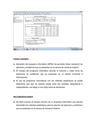 CONCLUSIONES

  Aplicación del programa informático (SPSS) ha permitido eficaz resolución de
  ejercicios y problemas que se presentan en la carrera de comercio exterior.
  El manejo del programa informático permite la solución y mejor toma de
  decisiones en problemas que se presentan en el ámbito comercial e
  internacional.
  El uso de programas informáticos con los métodos estadísticos se puede
  determinar qué tipo de relación existe entre las variables dependiente e
  independiente y así llegar a una mejor toma de decisiones.




RECOMENDACIONES

  Se debe conocer el manejo correcto de un programa informático que permita
  desarrollar los métodos estadísticos para la solución de ejercicios y problemas
  que se presenten en la carrera de Comercio Exterior.
 