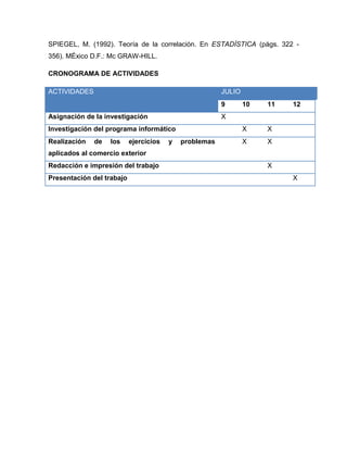 SPIEGEL, M. (1992). Teoría de la correlación. En ESTADÍSTICA (págs. 322 -
356). MÉxico D.F.: Mc GRAW-HILL.

CRONOGRAMA DE ACTIVIDADES

ACTIVIDADES                                             JULIO
                                                        9       10   11   12
Asignación de la investigación                          X
Investigación del programa informático                          X    X
Realización   de   los     ejercicios   y   problemas           X    X
aplicados al comercio exterior
Redacción e impresión del trabajo                                    X
Presentación del trabajo                                                  X
 