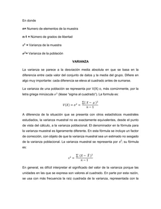 En donde

n= Numero de elementos de la muestra

n-1 = Número de grados de libertad

  = Varianza de la muestra

  = Varianza de la población

                                    VARIANZA

La varianza se parece a la desviación media absoluta en que se basa en la
diferencia entre cada valor del conjunto de datos y la media del grupo. Difiere en
algo muy importante: cada diferencia se eleva al cuadrado antes de sumarse.

La varianza de una población se representa por V(X) o, más comúnmente, por la
letra griega minúscula    (léase “sigma al cuadrado”). La formula es:




A diferencia de la situación que se presenta con otros estadísticos muestrales
estudiados, la varianza muestral no es exactamente equivalentes, desde el punto
de vista del cálculo, a la varianza poblacional. El denominador en la fórmula para
la varianza muestral es ligeramente diferente. En esta fórmula se incluye un factor
de corrección, con objeto de que la varianza muestral sea un estimado no sesgado
de la varianza poblacional. La varianza muestral se representa por s2; su fórmula
es:




En general, es difícil interpretar el significado del valor de la varianza porque las
unidades en las que se expresa son valores al cuadrado. En parte por esta razón,
se usa con más frecuencia la raíz cuadrada de la varianza, representada con la
 