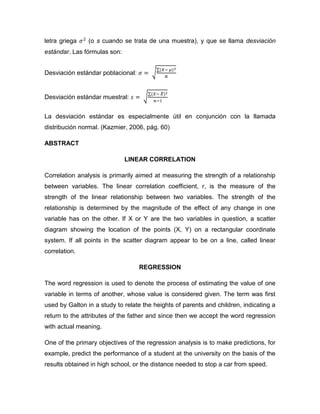letra griega    (o s cuando se trata de una muestra), y que se llama desviación
estándar. Las fórmulas son:


Desviación estándar poblacional:


Desviación estándar muestral:


La desviación estándar es especialmente útil en conjunción con la llamada
distribución normal. (Kazmier, 2006, pág. 60)

ABSTRACT

                              LINEAR CORRELATION

Correlation analysis is primarily aimed at measuring the strength of a relationship
between variables. The linear correlation coefficient, r, is the measure of the
strength of the linear relationship between two variables. The strength of the
relationship is determined by the magnitude of the effect of any change in one
variable has on the other. If X or Y are the two variables in question, a scatter
diagram showing the location of the points (X, Y) on a rectangular coordinate
system. If all points in the scatter diagram appear to be on a line, called linear
correlation.

                                   REGRESSION

The word regression is used to denote the process of estimating the value of one
variable in terms of another, whose value is considered given. The term was first
used by Galton in a study to relate the heights of parents and children, indicating a
return to the attributes of the father and since then we accept the word regression
with actual meaning.

One of the primary objectives of the regression analysis is to make predictions, for
example, predict the performance of a student at the university on the basis of the
results obtained in high school, or the distance needed to stop a car from speed.
 