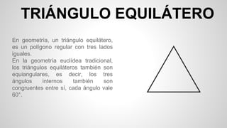 TRIÁNGULO EQUILÁTERO
En geometría, un triángulo equilátero,
es un polígono regular con tres lados
iguales.
En la geometría euclídea tradicional,
los triángulos equiláteros también son
equiangulares, es decir, los tres
ángulos internos también son
congruentes entre sí, cada ángulo vale
60°.
 