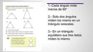 1.-Cada ángulo mide
menos de 90°
2.- Solo dos ángulos
miden los mismo en un
triángulo isósceles
3.- En un triángulo
equilátero sus tres lados
miden lo mismo.
 