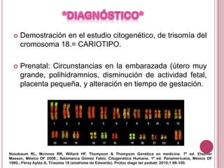    Demostración en el estudio citogenético, de trisomía del
      cromosoma 18.= CARIOTIPO.

     Prenatal: Circunstancias en la embarazada (útero muy
      grande, polihidramnios, disminución de actividad fetal,
      placenta pequeña, y alteración en tiempo de gestación.




Nussbaum RL, Mcinnes RR, Willard HF. Thompson & Thompson Genética en medicina. 7ª ed. Elsevier
Masson, México DF 2008.; Salamanca Gómez Fabio. Citogenética Humana. 1ª ed. Panamericana, México DF
1990.; Pérez Aytés A, Trisomía 18 (síndrome de Edwards). Protoc diagn ter pediatr. 2010;1:96-100.
 