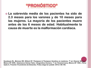    La sobrevida media de los pacientes ha sido de
      2.3 meses para los varones y de 10 meses para
      las mujeres. La mayoría de los pacientes muere
      antes de los 6 meses de edad. Habitualmente la
      causa de muerte es la malformación cardíaca.




Nussbaum RL, Mcinnes RR, Willard HF. Thompson & Thompson Genética en medicina. 7ª ed. Elsevier Masson,
México DF 2008.; Salamanca Gómez Fabio. Citogenética Humana. 1ª ed. Panamericana, México DF 1990.; Pérez
Aytés A, Trisomía 18 (síndrome de Edwards). Protoc diagn ter pediatr. 2010;1:96-100.
 