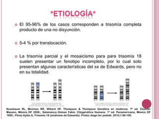    El 95-96% de los casos corresponden a trisomía completa
         producto de una no disyunción.

        5-4 % por translocación.

        La trisomía parcial y el mosaicismo para para trisomía 18
         suelen presentar un fenotipo incompleto, por lo cual solo
         presentan algunas características del sx de Edwards, pero no
         en su totalidad.




Nussbaum RL, Mcinnes RR, Willard HF. Thompson & Thompson Genética en medicina. 7ª ed. Elsevier
Masson, México DF 2008.; Salamanca Gómez Fabio. Citogenética Humana. 1ª ed. Panamericana, México DF
1990.; Pérez Aytés A, Trisomía 18 (síndrome de Edwards). Protoc diagn ter pediatr. 2010;1:96-100.
 