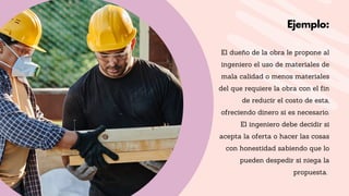 El dueño de la obra le propone al
ingeniero el uso de materiales de
mala calidad o menos materiales
del que requiere la obra con el fin
de reducir el costo de esta,
ofreciendo dinero si es necesario.
El ingeniero debe decidir si
acepta la oferta o hacer las cosas
con honestidad sabiendo que lo
pueden despedir si niega la
propuesta.
Ejemplo:
 