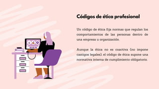 Códigos de ética profesional
Un código de ética fija normas que regulan los
comportamientos de las personas dentro de
una empresa u organización.
Aunque la ética no es coactiva (no impone
castigos legales), el código de ética supone una
normativa interna de cumplimiento obligatorio.
 