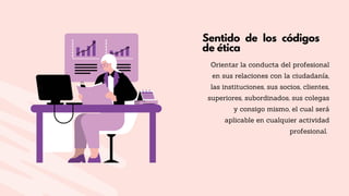 Sentido de los códigos
de ética
Orientar la conducta del profesional
en sus relaciones con la ciudadanía,
las instituciones, sus socios, clientes,
superiores, subordinados, sus colegas
y consigo mismo, el cual será
aplicable en cualquier actividad
profesional.
 