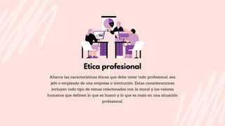 Etica profesional
Abarca las características éticas que debe tener todo profesional, sea
jefe o empleado de una empresa o institución. Estas consideraciones
incluyen todo tipo de temas relacionados con la moral y los valores
humanos que definen lo que es bueno y lo que es malo en una situación
profesional.
 