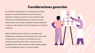 En el ámbito profesional, las consideraciones éticas
pueden ser analizadas desde un punto de vista
individual o desde un punto de vista colectivo. Sin
embargo, las consideraciones que toma en cuenta
cada persona son las que la definen como profesional
y rigen su vida laboral en lo que respecta a sus valores
humanos.
Estas consideraciones suelen ser tomadas como
obligaciones morales, pues su práctica es lo que traza
la línea entre lo correcto y lo incorrecto en un
escenario profesional. De hecho, varias de estas
consideraciones están escritas en documentos legales
y son consideradas leyes en muchos países.
Consideraciones generales
 