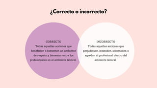 ¿Correcto o incorrecto?
CORRECTO
Todas aquellas acciones que
beneficien o fomenten un ambiente
de respeto y bienestar entre los
profesionales en el ambiente laboral.
INCORRECTO
Todas aquellas acciones que
perjudiquen, intimiden, incomoden o
agredan al profesional dentro del
ambiente laboral.
 