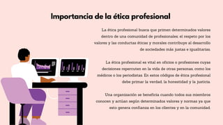 Importancia de la ética profesional
La ética profesional busca que primen determinados valores
dentro de una comunidad de profesionales; el respeto por los
valores y las conductas éticas y morales contribuye al desarrollo
de sociedades más justas e igualitarias.
La ética profesional es vital en oficios o profesiones cuyas
decisiones repercuten en la vida de otras personas, como los
médicos o los periodistas. En estos códigos de ética profesional
debe primar la verdad, la honestidad y la justicia.
Una organización se beneficia cuando todos sus miembros
conocen y actúan según determinados valores y normas ya que
esto genera confianza en los clientes y en la comunidad.
 