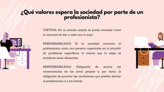 ¿Qué valores espera la sociedad por parte de un
profesionista?
JUSTICIA: En un sentido amplio se puede entender como
la voluntad de dar a cada uno lo suyo.
RESPONSABILIDAD: Si la sociedad reconoce al
profesionista como una persona capacitada en la solución
de problemas específicos, lo menos que le exige es
satisfacer estas demandas.
RESPONSABILIDAD: Obligación de asumir las
consecuencias de los actos propios y, por tanto, la
obligación de prevenir las condiciones que puedan afectar
al profesionista o a los demás.
 