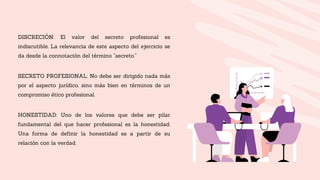 DISCRECIÓN: El valor del secreto profesional es
indiscutible. La relevancia de este aspecto del ejercicio se
da desde la connotación del término “secreto.”
SECRETO PROFESIONAL: No debe ser dirigido nada más
por el aspecto jurídico, sino más bien en términos de un
compromiso ético profesional.
HONESTIDAD: Uno de los valores que debe ser pilar
fundamental del que hacer profesional es la honestidad.
Una forma de definir la honestidad es a partir de su
relación con la verdad.
 