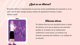 Dilemas éticos
Un dilema ético es una narración breve, a modo
de historia, en la que se plantea una situación
posible en el ámbito de la realidad pero
conflictiva a nivel moral, y se solicita una
solución razonada del conflicto, o un análisis de
la solución.
Situación difícil o comprometida en que hay varias posibilidades de actuación y no se
sabe cuál de ellas escoger porque ambas son igualmente buenas o malas.
"dilema moral"
¿Qué es un dilema?
 