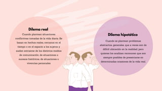 Dilema hipotético
Dilema real
Cuando se plantean problemas
abstractos, generales, que a veces son de
difícil ubicación en la realidad, pero
quienes los analizan reconocen que son
siempre posibles de presentarse en
determinadas ocasiones de la vida real.
Cuando plantean situaciones
conflictivas tomadas de la vida diaria. Se
basan en hechos reales, cercanos en el
tiempo o en el espacio a los sujetos y
suelen extraerse de los distintos medios
de comunicación, de situaciones o
sucesos históricos, de situaciones o
vivencias personales
 
