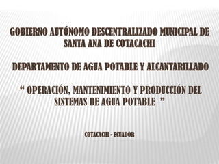 GOBIERNO AUTÓNOMO DESCENTRALIZADO MUNICIPAL DE
SANTA ANA DE COTACACHI
DEPARTAMENTO DE AGUA POTABLE Y ALCANTARILLADO
“ OPERACIÓN, MANTENIMIENTO Y PRODUCCIÓN DEL
SISTEMAS DE AGUA POTABLE ”
COTACACHI - ECUADOR
 