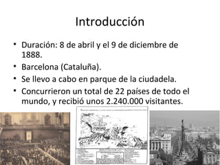 Introducción
• Duración: 8 de abril y el 9 de diciembre de
1888.
• Barcelona (Cataluña).
• Se llevo a cabo en parque de la ciudadela.
• Concurrieron un total de 22 países de todo el
mundo, y recibió unos 2.240.000 visitantes.
 