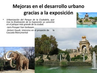 Mejoras en el desarrollo urbano
gracias a la exposición
• Urbanización del Parque de la Ciudadela, que
tras la finalización de la Exposición se convirtió
en el parque más grande de la ciudad.
-Joris Prosper Van Verboom.
-Antoni Gaudí, intervino en el proyecto de la
Cascada Monumental
 