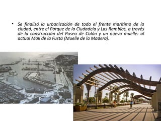 • Se finalizó la urbanización de todo el frente marítimo de la
ciudad, entre el Parque de la Ciudadela y Las Ramblas, a través
de la construcción del Paseo de Colón y un nuevo muelle: al
actual Moll de la Fusta (Muelle de la Madera).
 