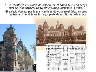 • Se construyó el Palacio de Justicia, en el Paseo Lluís Companys,
obra de Enric Sagnier i Villavecchia y Josep Domènech i Estapà.
-El palacio destaca por la gran cantidad de obra escultórica, en cuya
realización intervinieron la mayor parte de escultores de la época.
 