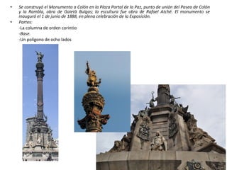 • Se construyó el Monumento a Colón en la Plaza Portal de la Paz, punto de unión del Paseo de Colón
y la Rambla, obra de Gaietà Buïgas; la escultura fue obra de Rafael Atché. El monumento se
inauguró el 1 de junio de 1888, en plena celebración de la Exposición.
• Partes:
-La columna de orden corintio
-Base.
-Un polígono de ocho lados
 