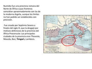 Numidia fue una provincia romana del
Norte de África cuyas fronteras
coincidían aproximadamente con las de
la moderna Argelia, aunque los límites
no han podido ser establecidos con
precisión.

 Fue creada por Septimio Severo a
finales del siglo III, que la desgajó por
motivos defensivos de la provincia del
África Proconsular. Las principales
ciudades de la provincia eran Theveste,
Mascda, Basi, Timgad y Lambesis.
 