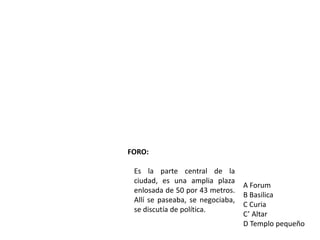 FORO:

 Es la parte central de la
 ciudad, es una amplia plaza
                                  A Forum
 enlosada de 50 por 43 metros.
                                  B Basilica
 Allí se paseaba, se negociaba,
                                  C Curia
 se discutía de política.
                                  C’ Altar
                                  D Templo pequeño
 