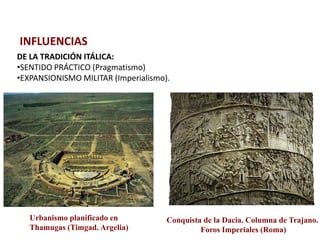 INFLUENCIAS
DE LA TRADICIÓN ITÁLICA:
•SENTIDO PRÁCTICO (Pragmatismo)
•EXPANSIONISMO MILITAR (Imperialismo).




   Urbanismo planificado en          Conquista de la Dacia. Columna de Trajano.
   Thamugas (Timgad. Argelia)                 Foros Imperiales (Roma)
 