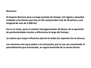 Resumen:

El Imperio Romano dura un largo periodo de tiempo (12 siglos) y absorbió
ciudades y territorios que hoy en día comprenden más de 40 países y una
longitud de más de 5.000 Km.

Esa es la razón, pese al carácter homogeneizador de Roma, de la aparición
de particularidades locales y diferencias lo largo del tiempo.

La cultura que mayor influencia ejerció en todos los aspectos fue la etrusca.

Los romanos eran poco dados a la innovación, por lo una vez encontrado el
procedimiento que funcionaba, se seguía haciendo de la misma forma.
 