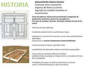 planeamiento urbano romano
    Contraste entre crecimiento
    orgánico de Roma y la forma
    regulada de ciudades fundadas en
    las provincias.
Forma de gobierno: dominación permitiendo la integración de
poblaciones autóctonas, formas de auto-gobierno.
Tres tipos de ciudades: Coloniae Municipia Civitates Función de los
castra:

•ofensiva más que defensiva;

•unidad de abastecimiento y cuarteles para tropas

•ubicación en cruce de ríos o caminos, y no en sitios altos fácilmente
defendibles.
Esquema de un castrum campamento romano fortificados:

•instrumento para imponer autoridad militar

•unidad básica de planeación urbana en territorios conquistados

•traza reticular, perímetro defensivo rectilíneo
predeterminado, levantado en tiempo mínimo, a menudo en terreno
llano y despejado.

•vialidades principales: el cardo y el decumano, con foro al
centro, insulae delimitadas por calles secundarias.
 