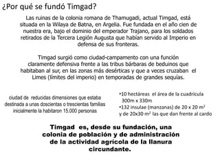 ¿Por qué se fundó Timgad?
          Las ruinas de la colonia romana de Thamugadi, actual Timgad, está
       situada en la Wilaya de Batna, en Argelia. Fue fundada en el año cien de
         nuestra era, bajo el dominio del emperador Trajano, para los soldados
       retirados de la Tercera Legión Augusta que habían servido al Imperio en
                                defensa de sus fronteras.

              Timgad surgió como ciudad-campamento con una función
         claramente defensiva frente a las tribus bárbaras de beduinos que
       habitaban al sur, en las zonas más desérticas y que a veces cruzaban el
            Limes (límites del imperio) en temporadas de grandes sequías.


                                                     •10 hectáreas el área de la cuadrícula
  ciudad de reducidas dimensiones que estaba
                                                      300m x 330m
destinada a unas doscientas o trescientas familias
                                                     •132 insulae (manzanas) de 20 x 20 m2
    inicialmente la habitaron 15.000 personas
                                                     y de 20x30 m2 las que dan frente al cardo

                    Timgad es, desde su fundación, una
                  colonia de población y de administración
                    de la actividad agrícola de la llanura
                                circundante.
 