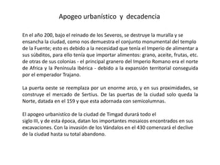 Apogeo urbanístico y decadencia

En el año 200, bajo el reinado de los Severos, se destruye la muralla y se
ensancha la ciudad, como nos demuestra el conjunto monumental del templo
de la Fuente; esto es debido a la necesidad que tenía el Imperio de alimentar a
sus súbditos, para ello tenía que importar alimentos: grano, aceite, frutas, etc.
de otras de sus colonias - el principal granero del Imperio Romano era el norte
de Africa y la Península Ibérica - debido a la expansión territorial conseguida
por el emperador Trajano.

La puerta oeste se reemplaza por un enorme arco, y en sus proximidades, se
construye el mercado de Sertius. De las puertas de la ciudad solo queda la
Norte, datada en el 159 y que esta adornada con semicolumnas.

El apogeo urbanistíco de la ciudad de Timgad durará todo el
siglo III, y de esta época, datan los importantes mosaicos encontrados en sus
excavaciones. Con la invasión de los Vándalos en el 430 comenzará el declive
de la ciudad hasta su total abandono.
 