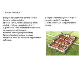 Carácter territorial

El origen del urbanismo romano hay que          el Imperio Romano seguirá la misma
buscarlo en las ciudades                        estructura y diseño que la de
etruscas y en la planta hipodámica de las       la instalación de un campamento del
ciudades helenísticas del siglo III a. J.       ejército.
C. pero sobre todo, en la construcción de los
campamentos militares que,
buscando una mayor operatividad y
funcionalidad se trazaban, según un
modelo de retícula y dentro de un perímetro
defensivo.
 