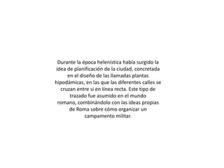 Durante la época helenística había surgido la
idea de planificación de la ciudad, concretada
      en el diseño de las llamadas plantas
hipodámicas, en las que las diferentes calles se
   cruzan entre si en línea recta. Este tipo de
       trazado fue asumido en el mundo
 romano, combinándolo con las ideas propias
       de Roma sobre cómo organizar un
              campamento militar.
 