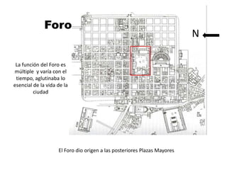 forum

              Foro                                                        N


 La función del Foro es
múltiple y varía con el
 tiempo, aglutinaba lo
esencial de la vida de la
         ciudad




                    El Foro dio origen a las posteriores Plazas Mayores
 